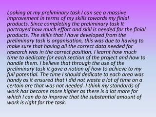 Looking at my preliminary task I can see a massive
improvement in terms of my skills towards my finial
products. Since completing the preliminary task It
portrayed how much effort and skill is needed for the finial
products. The skills that I have developed from the
preliminary task is organisation, this was due to having to
make sure that having all the correct data needed for
research was in the correct position. I learnt how much
time to dedicate for each section of the project and how to
handle them. I believe that through the use of the
preliminary task it gave a notion of how to achieve to my
full potential. The time I should dedicate to each area was
handy as it ensured that I did not waste a lot of time on a
certain are that was not needed. I think my standards of
work has become more higher as there is a lot more for
which I can do to improve that the substantial amount of
work is right for the task.
 