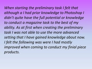 When starting the preliminary task I felt that
although a I had prior knowledge to Photoshop I
didn’t quite have the full potential or knowledge
to conduct a magazine task to the best of my
ability. As at first when creating the preliminary
task I was not able to use the more advanced
setting that I have gained knowledge about now.
I felt the following was were I had mostly
improved when coming to conduct my finial piece
products.
 