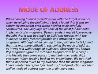 When coming to build a relationship with the target audience
when developing the preliminary task, I found that it was an
extremely important area which needed to be carefully
constructed. The language was one of the most fundamental
implements of a magazine. Being a student myself I personally
thought that it was be simple to build this rapport with the
audience so they feel comfortable and attracted to the
magazine. Although when coming to the finial products I found
that this was more difficult in sustaining the mode of address
as it was to a wider range of audience. Observing well known
Pop magazines gave me a chance to appreciate how careful
and friendly they come across to maintain the readerships
attention. When looking back at my preliminary I did not think
that it appealed much to my audience than the music magazine
I have created therefore I feel that my finial production acceded
well in mode of address than the preliminary task.
 