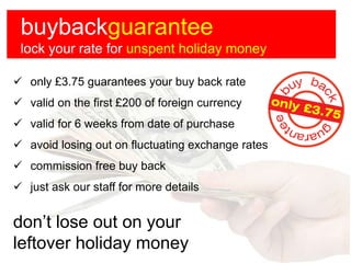 buybackguarantee
 lock your rate for unspent holiday money

 only £3.75 guarantees your buy back rate
 valid on the first £200 of foreign currency
 valid for 6 weeks from date of purchase
 avoid losing out on fluctuating exchange rates
 commission free buy back
 just ask our staff for more details


don’t lose out on your
leftover holiday money
 