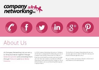 About Us
At Company Networking Ltd, our aim is   In 2010, Company Networking Ltd was born. Following     The Staff here at Company Networking Ltd have over
                                        the decision to amalgamate the Networking arm of our    10 years experience in both the Telecoms industry and
to bring businesses together through    Company with existing contacts from the Telecom's       Business Networking/Events scene.
Networking Events and connecting them   Business, we developed our product and services range
through Telecoms and Social Media       and over time have created a successful and affluent    We are members of the Chase Chamber of Commerce
                                        Networking Community, both online though our Social     and Federation of Small Businesses.
Solutions.                              Media Solutions and via our Networking Meetings and
                                        Corporate Events.
 