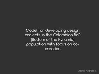 !"!#$




Model for developing design
projects in the Colombian BoP
   (Bottom of the Pyramid)
 population with focus on co-
           creation




                           Jackie Arango Z.
 