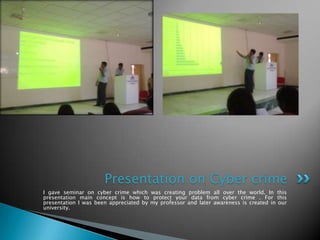 Presentation on Cyber crime
I gave seminar on cyber crime which was creating problem all over the world. In this
presentation main concept is how to protect your data from cyber crime . For this
presentation I was been appreciated by my professor and later awareness is created in our
university.
 