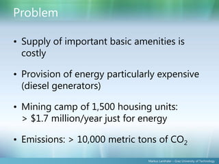 Problem

• Supply of important basic amenities is
  costly

• Provision of energy particularly expensive
  (diesel generators)

• Mining camp of 1,500 housing units:
  > $1.7 million/year just for energy

• Emissions: > 10,000 metric tons of CO2

                               Markus Lanthaler – Graz University of Technology
 