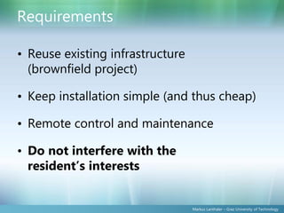 Requirements

• Reuse existing infrastructure
  (brownfield project)

• Keep installation simple (and thus cheap)

• Remote control and maintenance

• Do not interfere with the
  resident’s interests


                                  Markus Lanthaler – Graz University of Technology
 