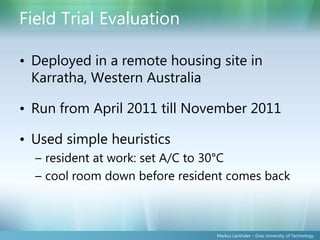 Field Trial Evaluation

• Deployed in a remote housing site in
  Karratha, Western Australia

• Run from April 2011 till November 2011

• Used simple heuristics
  – resident at work: set A/C to 30°C
  – cool room down before resident comes back



                                Markus Lanthaler – Graz University of Technology
 