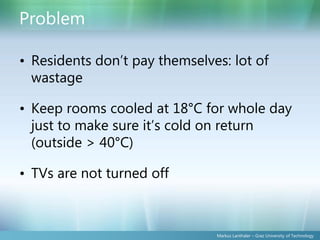 Problem

• Residents don’t pay themselves: lot of
  wastage

• Keep rooms cooled at 18°C for whole day
  just to make sure it’s cold on return
  (outside > 40°C)

• TVs are not turned off



                               Markus Lanthaler – Graz University of Technology
 