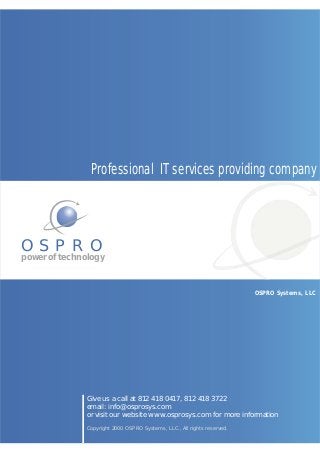 Professional IT services providing company




OSPRO
power of technology


                                                                         OSPRO Systems, LLC




              Give us a call at 812 418 0417, 812 418 3722
              email: info@osprosys.com
              or visit our website www.osprosys.com for more information
              Copyright 2000 OSPRO Systems, LLC., All rights reserved.
 