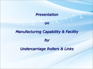 Presentation

                on

Manufacturing Capability & Facility

                for

  Undercarriage Rollers & Links
 