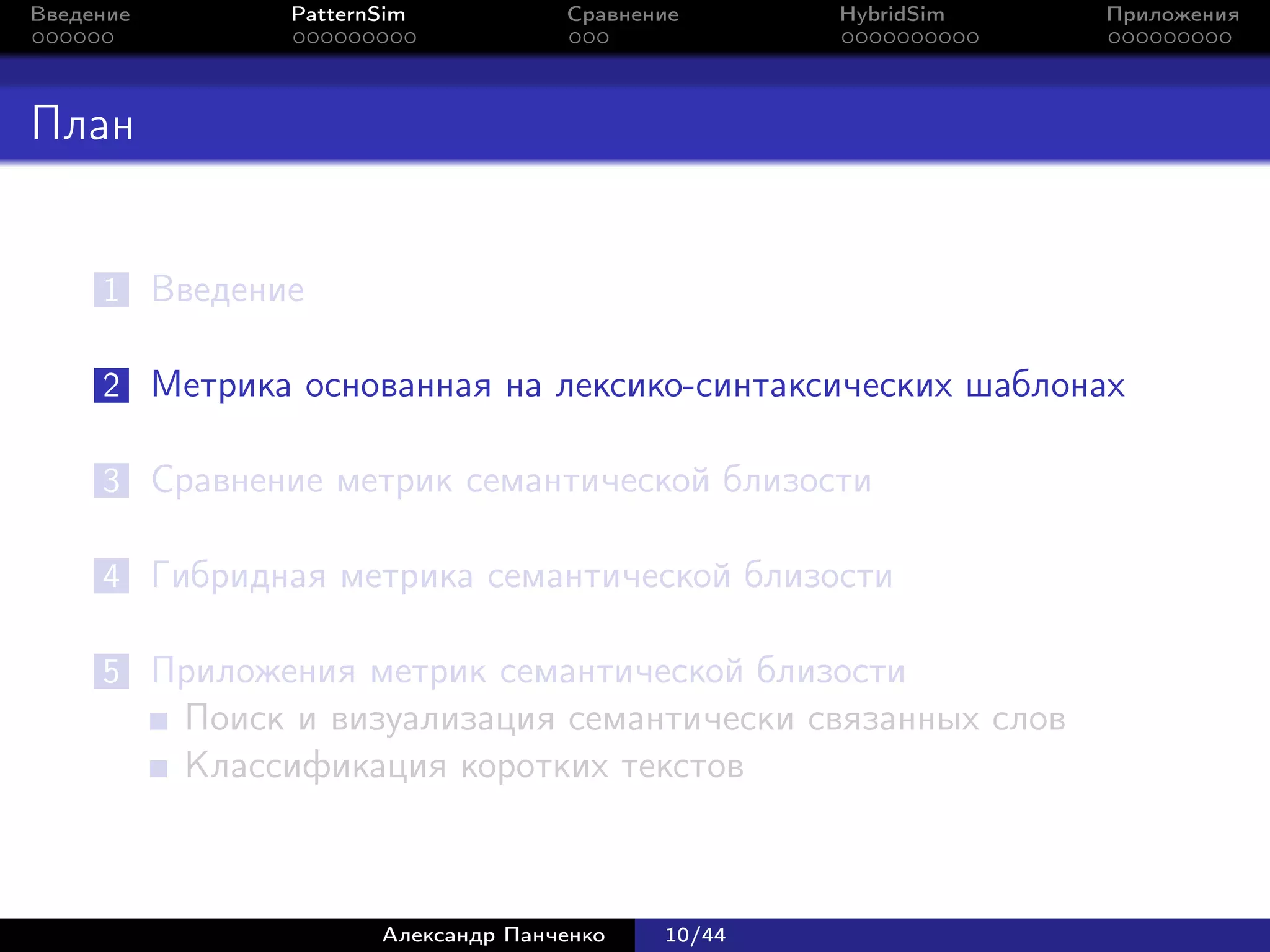 Введение        PatternSim           Сравнение      HybridSim   Приложения




План


     1 Введение

     2 Метрика основанная на лексико-синтаксических шаблонах

     3 Сравнение метрик семантической близости

     4 Гибридная метрика семантической близости

     5 Приложения метрик семантической близости
           Поиск и визуализация семантически связанных слов
           Классификация коротких текстов



                       Александр Панченко   10/44
 