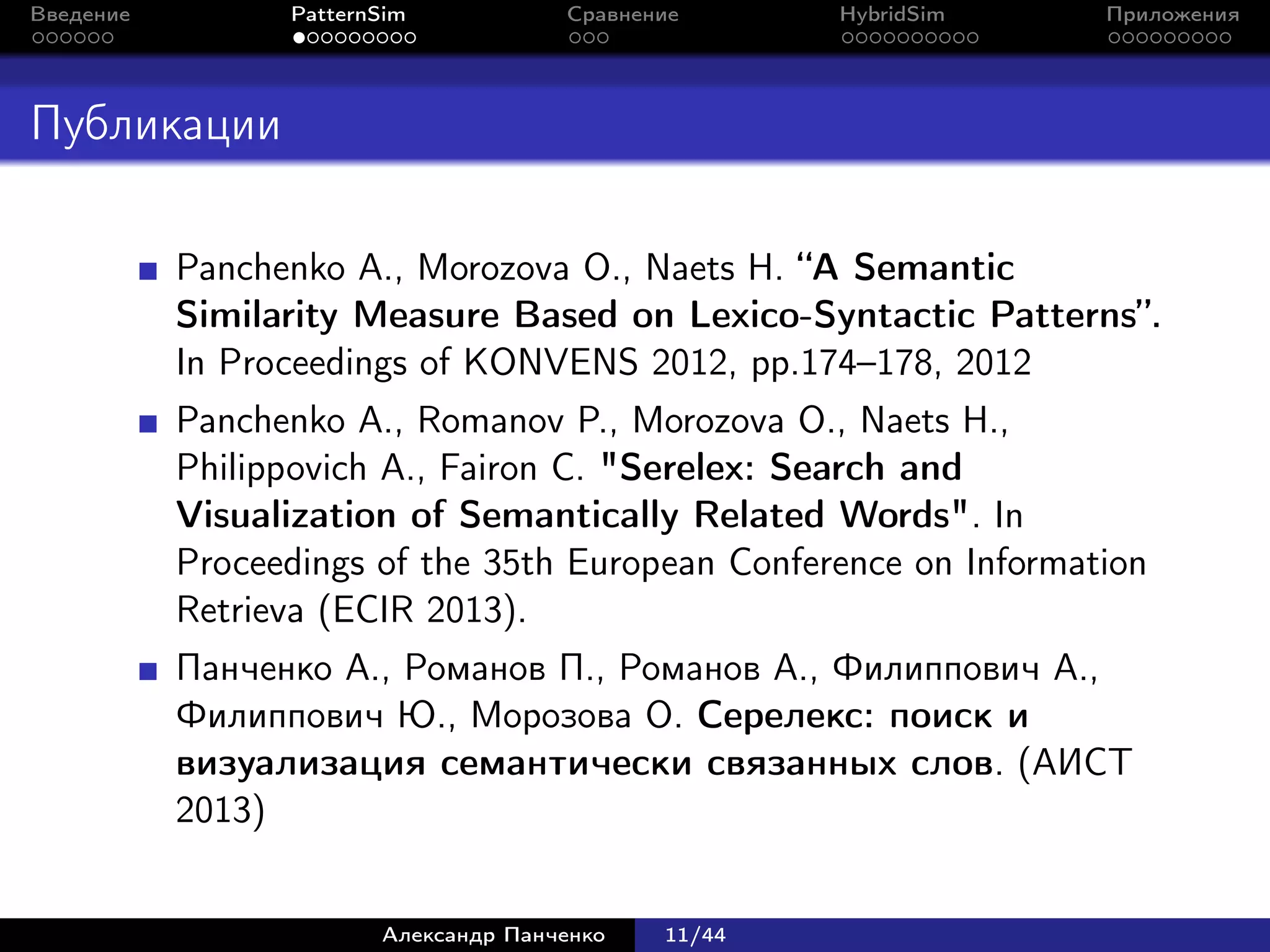 Введение         PatternSim           Сравнение      HybridSim    Приложения




Публикации

           Panchenko A., Morozova O., Naets H. “A Semantic
           Similarity Measure Based on Lexico-Syntactic Patterns”.
           In Proceedings of KONVENS 2012, pp.174–178, 2012
           Panchenko A., Romanov P., Morozova O., Naets H.,
           Philippovich A., Fairon C. "Serelex: Search and
           Visualization of Semantically Related Words". In
           Proceedings of the 35th European Conference on Information
           Retrieva (ECIR 2013).
           Панченко А., Романов П., Романов А., Филиппович А.,
           Филиппович Ю., Морозова О. Серелекс: поиск и
           визуализация семантически связанных слов. (АИСТ
           2013)


                        Александр Панченко   11/44
 