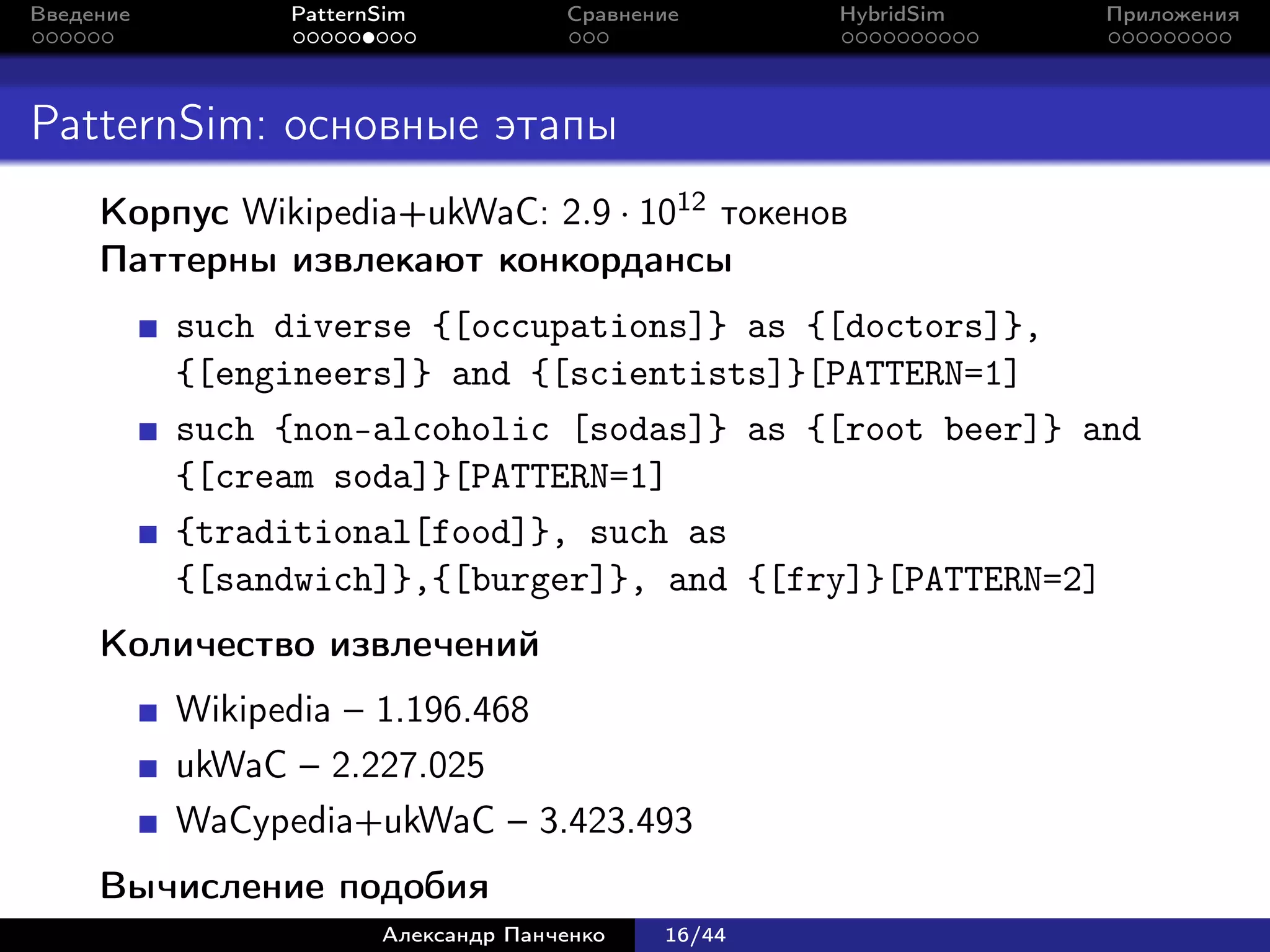 Введение        PatternSim           Сравнение      HybridSim   Приложения




PatternSim: основные этапы
     Корпус Wikipedia+ukWaC: 2.9 · 1012 токенов
     Паттерны извлекают конкордансы
           such diverse {[occupations]} as {[doctors]},
           {[engineers]} and {[scientists]}[PATTERN=1]
           such {non-alcoholic [sodas]} as {[root beer]} and
           {[cream soda]}[PATTERN=1]
           {traditional[food]}, such as
           {[sandwich]},{[burger]}, and {[fry]}[PATTERN=2]
     Количество извлечений
           Wikipedia – 1.196.468
           ukWaC – 2.227.025
           WaCypedia+ukWaC – 3.423.493
     Вычисление подобия
                       Александр Панченко   16/44
 