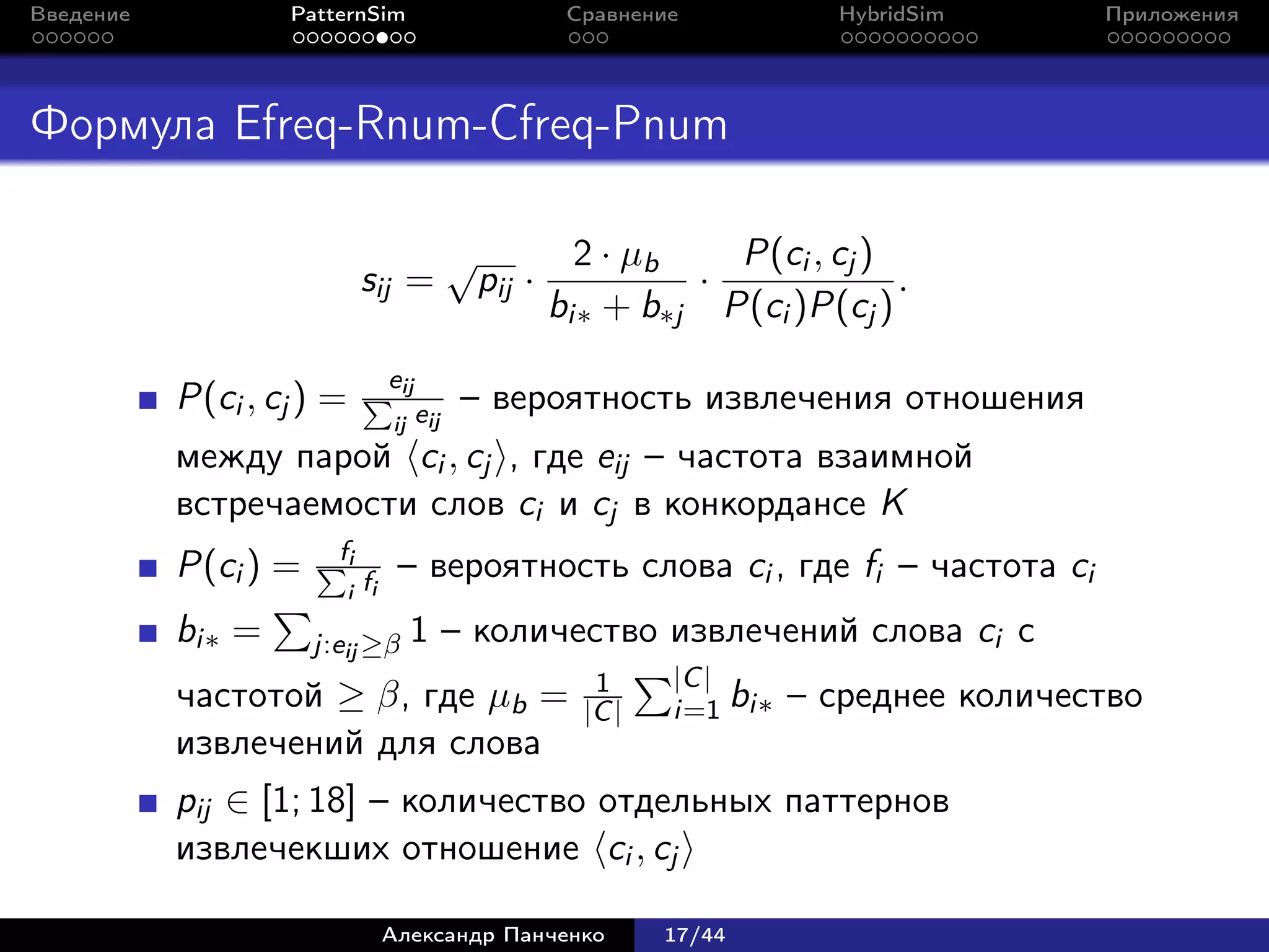 Введение           PatternSim                              Сравнение           HybridSim      Приложения




Формула Efreq-Rnum-Cfreq-Pnum

                                              √             2 · µb   P(ci , cj )
                             sij =                pij ·            ·             .
                                                          bi∗ + b∗j P(ci )P(cj )
                                  eij
           P(ci , cj ) =                eij   – вероятность извлечения отношения
                                  ij
           между парой ci , cj , где eij – частота взаимной
           встречаемости слов ci и cj в конкордансе K
                        fi
           P(ci ) =                – вероятность слова ci , где fi – частота ci
                           i fi

           bi∗ =      j:eij ≥β         1 – количество извлечений слова ci с
                                                             1     |C |
           частотой ≥ β, где µb =                           |C |   i=1 bi∗   – среднее количество
           извлечений для слова
           pij ∈ [1; 18] – количество отдельных паттернов
           извлечекших отношение ci , cj

                                  Александр Панченко               17/44
 