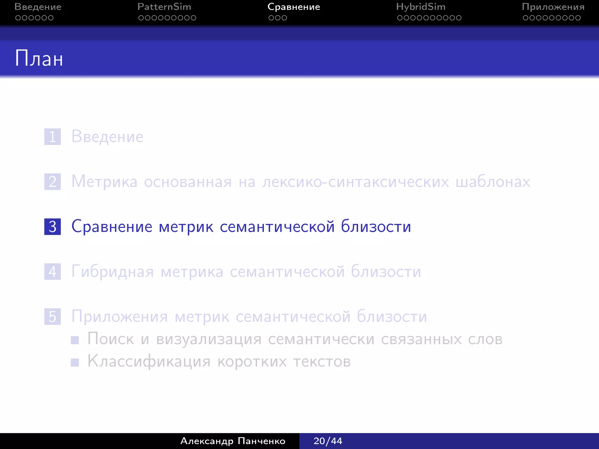 Введение        PatternSim           Сравнение      HybridSim   Приложения




План


     1 Введение

     2 Метрика основанная на лексико-синтаксических шаблонах

     3 Сравнение метрик семантической близости

     4 Гибридная метрика семантической близости

     5 Приложения метрик семантической близости
           Поиск и визуализация семантически связанных слов
           Классификация коротких текстов



                       Александр Панченко   20/44
 