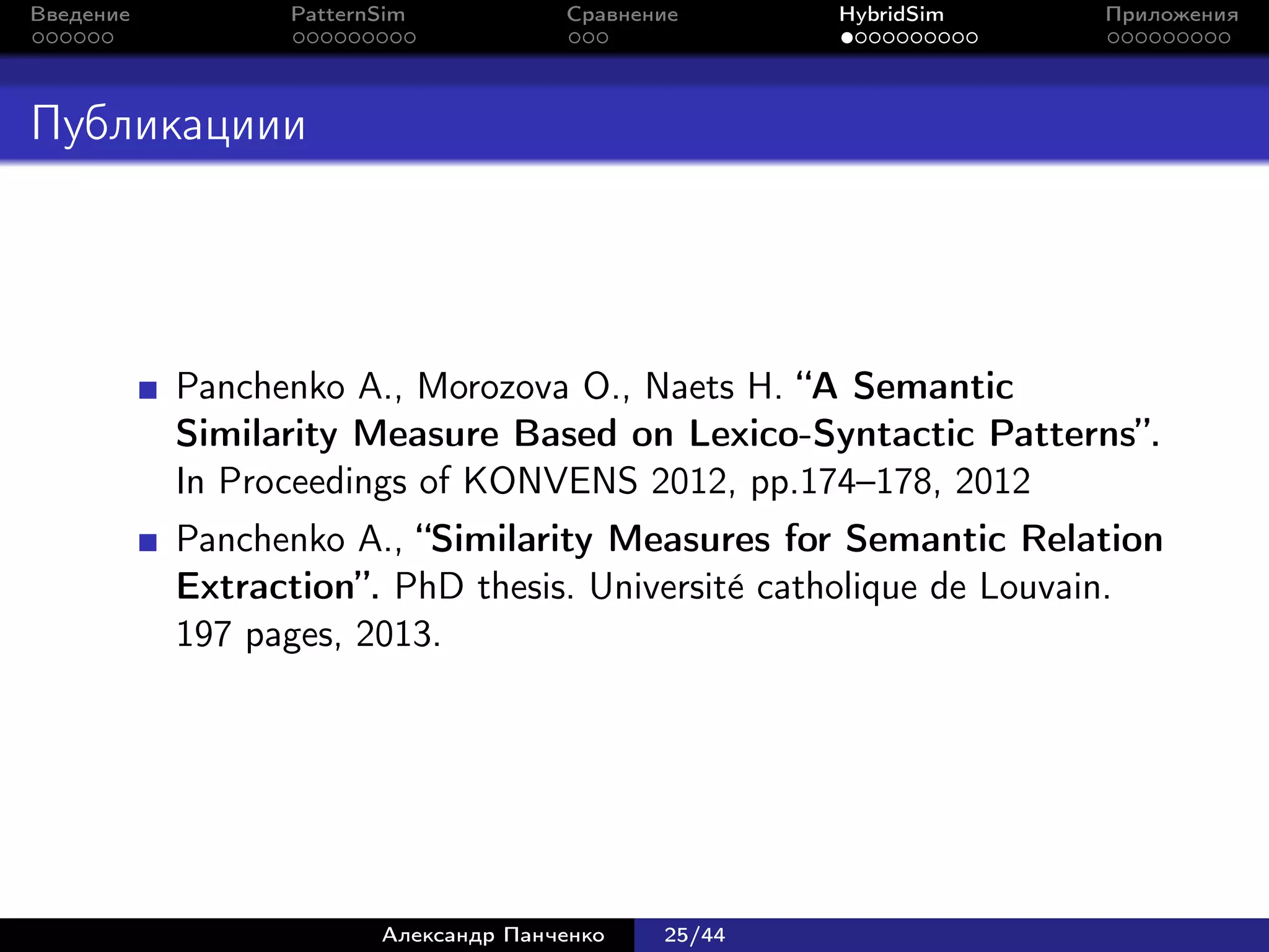Введение         PatternSim           Сравнение      HybridSim   Приложения




Публикациии




           Panchenko A., Morozova O., Naets H. “A Semantic
           Similarity Measure Based on Lexico-Syntactic Patterns”.
           In Proceedings of KONVENS 2012, pp.174–178, 2012
           Panchenko A., “Similarity Measures for Semantic Relation
           Extraction”. PhD thesis. Universit´ catholique de Louvain.
                                             e
           197 pages, 2013.




                        Александр Панченко   25/44
 