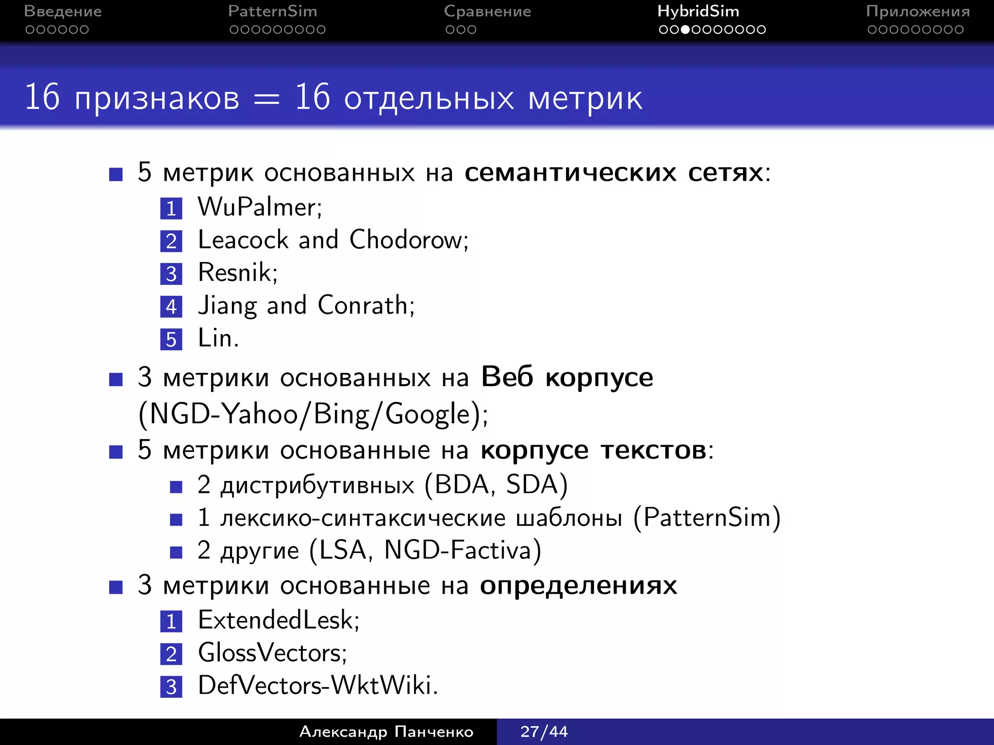 Введение          PatternSim           Сравнение      HybridSim   Приложения




16 признаков = 16 отдельных метрик
           5 метрик основанных на семантических сетях:
            1   WuPalmer;
            2   Leacock and Chodorow;
            3   Resnik;
            4   Jiang and Conrath;
            5   Lin.
           3 метрики основанных на Веб корпусе
           (NGD-Yahoo/Bing/Google);
           5 метрики основанные на корпусе текстов:
                2 дистрибутивных (BDA, SDA)
                1 лексико-синтаксические шаблоны (PatternSim)
                2 другие (LSA, NGD-Factiva)
           3 метрики основанные на определениях
            1   ExtendedLesk;
            2   GlossVectors;
            3   DefVectors-WktWiki.
                         Александр Панченко   27/44
 