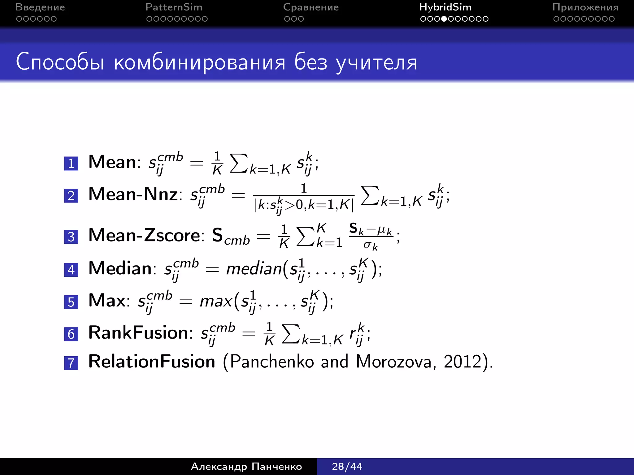 Введение             PatternSim            Сравнение             HybridSim   Приложения




Способы комбинирования без учителя


                      cmb       1               k
           1   Mean: sij =      K    k=1,K sij ;
                             cmb               1                  k
           2   Mean-Nnz:    sij     = |k:s k >0,k=1,K |    k=1,K sij ;
                                          ij
                                           1    K  Sk −µk
           3   Mean-Zscore: Scmb =         K    k=1 σk ;
                      cmb = median(s 1 , . . . , s K );
           4 Median: sij                  ij        ij
                   cmb = max(s 1 , . . . , s K );
           5 Max: sij         ij             ij
                          cmb = 1
           6 RankFusion: sij                        k
                                  K        k=1,K rij ;
           7   RelationFusion (Panchenko and Morozova, 2012).




                            Александр Панченко     28/44
 