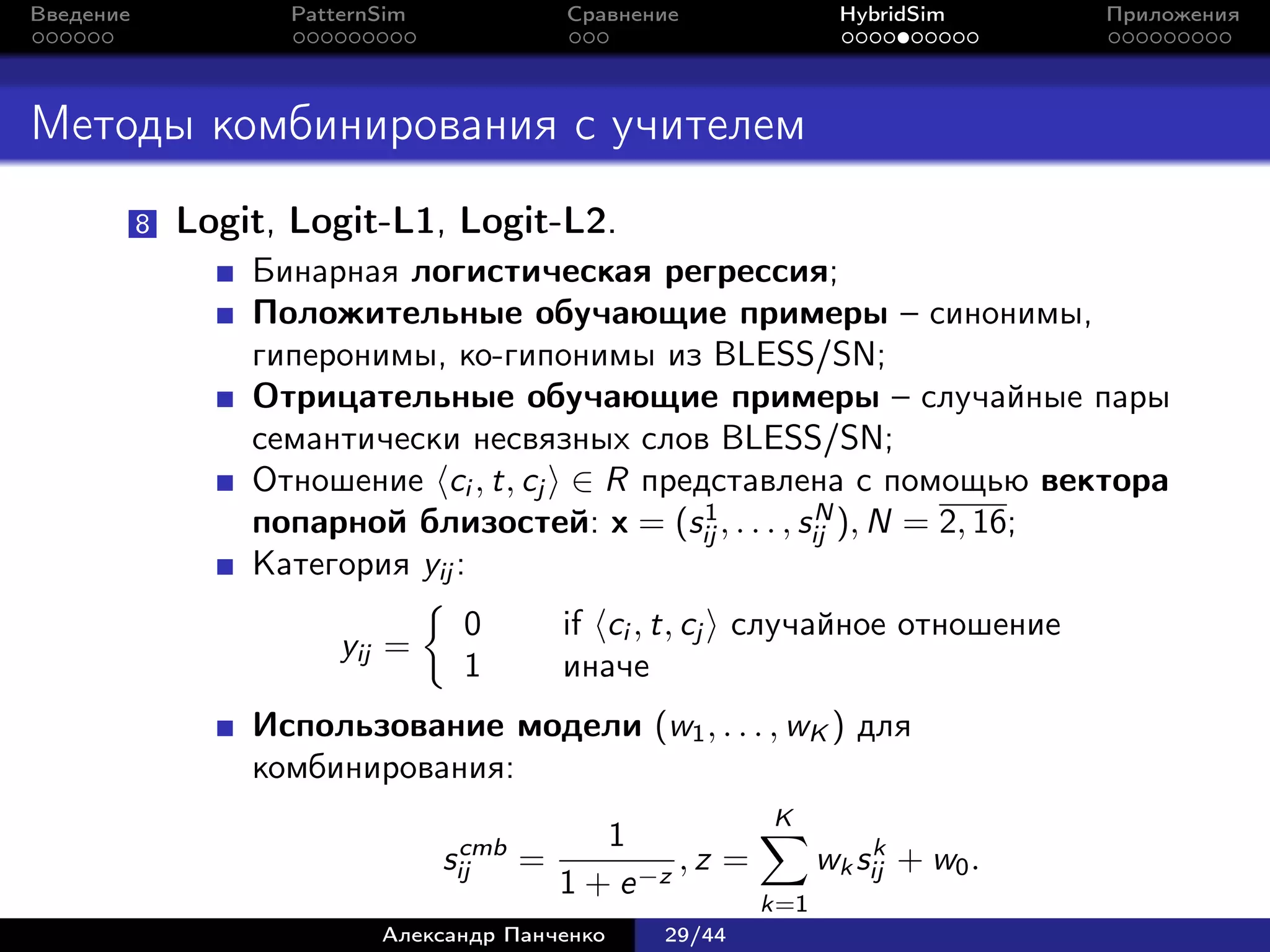 Введение             PatternSim           Сравнение              HybridSim      Приложения




Методы комбинирования с учителем
           8   Logit, Logit-L1, Logit-L2.
                   Бинарная логистическая регрессия;
                   Положительные обучающие примеры – синонимы,
                   гиперонимы, ко-гипонимы из BLESS/SN;
                   Отрицательные обучающие примеры – случайные пары
                   семантически несвязных слов BLESS/SN;
                   Отношение ci , t, cj ∈ R представлена с помощью вектора
                                                1          N
                   попарной близостей: x = (sij , . . . , sij ), N = 2, 16;
                   Категория yij :
                                   0      if ci , t, cj случайное отношение
                         yij =
                                   1      иначе
                   Использование модели (w1 , . . . , wK ) для
                   комбинирования:
                                                          K
                                   cmb       1                      k
                                  sij =            ,z =         wk sij + w0 .
                                          1 + e −z
                                                          k=1
                            Александр Панченко   29/44
 