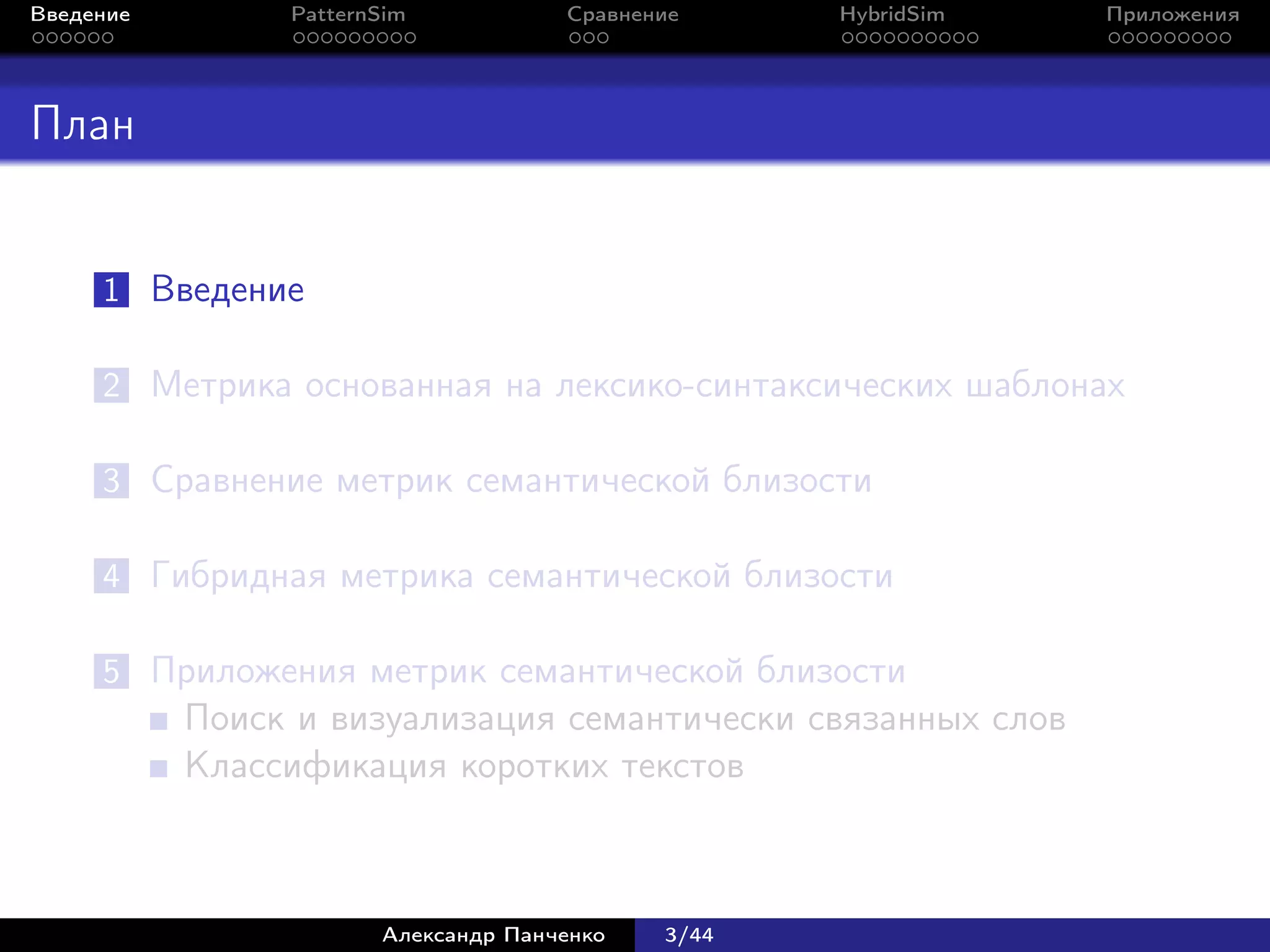 Введение        PatternSim           Сравнение     HybridSim   Приложения




План


     1 Введение

     2 Метрика основанная на лексико-синтаксических шаблонах

     3 Сравнение метрик семантической близости

     4 Гибридная метрика семантической близости

     5 Приложения метрик семантической близости
           Поиск и визуализация семантически связанных слов
           Классификация коротких текстов



                       Александр Панченко   3/44
 