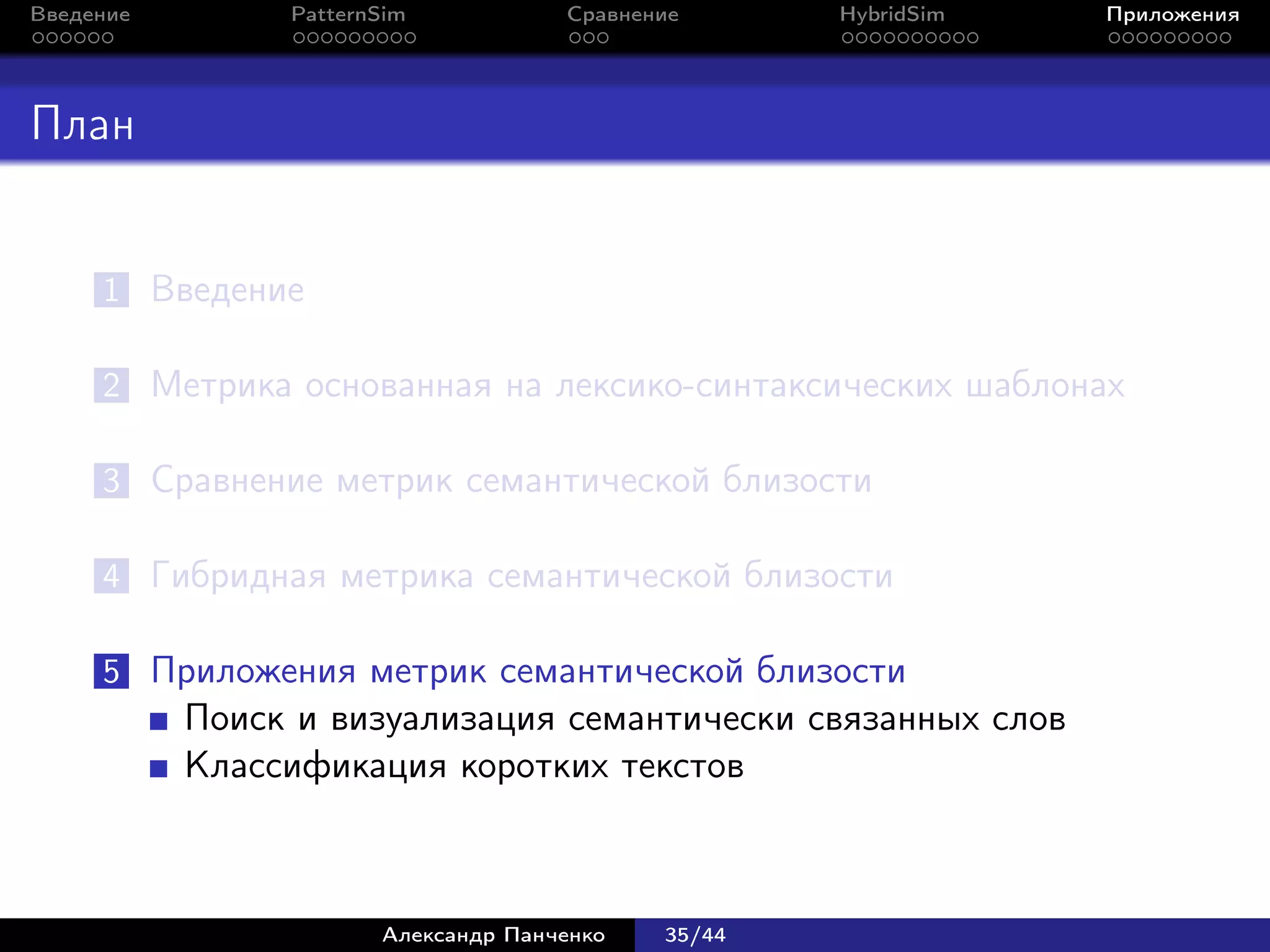 Введение        PatternSim           Сравнение      HybridSim   Приложения




План


     1 Введение

     2 Метрика основанная на лексико-синтаксических шаблонах

     3 Сравнение метрик семантической близости

     4 Гибридная метрика семантической близости

     5 Приложения метрик семантической близости
           Поиск и визуализация семантически связанных слов
           Классификация коротких текстов



                       Александр Панченко   35/44
 