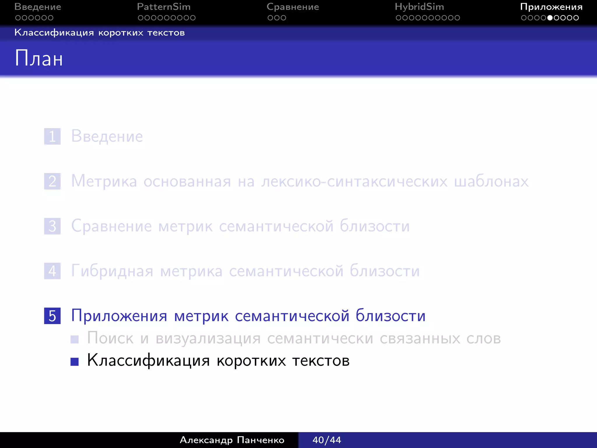 Введение             PatternSim            Сравнение      HybridSim   Приложения

Классификация коротких текстов


План


      1 Введение

      2 Метрика основанная на лексико-синтаксических шаблонах

      3 Сравнение метрик семантической близости

      4 Гибридная метрика семантической близости

      5 Приложения метрик семантической близости
            Поиск и визуализация семантически связанных слов
            Классификация коротких текстов



                             Александр Панченко   40/44
 