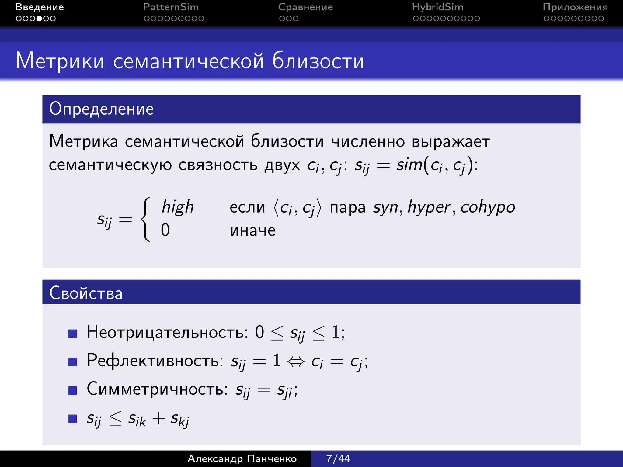 Введение            PatternSim           Сравнение      HybridSim        Приложения




Метрики семантической близости
     Определение
     Метрика семантической близости численно выражает
     семантическую связность двух ci , cj : sij = sim(ci , cj ):

                       high      если ci , cj пара syn, hyper , cohypo
            sij =
                       0         иначе


     Свойства

           Неотрицательность: 0 ≤ sij ≤ 1;
           Рефлективность: sij = 1 ⇔ ci = cj ;
           Симметричность: sij = sji ;
           sij ≤ sik + skj

                           Александр Панченко   7/44
 