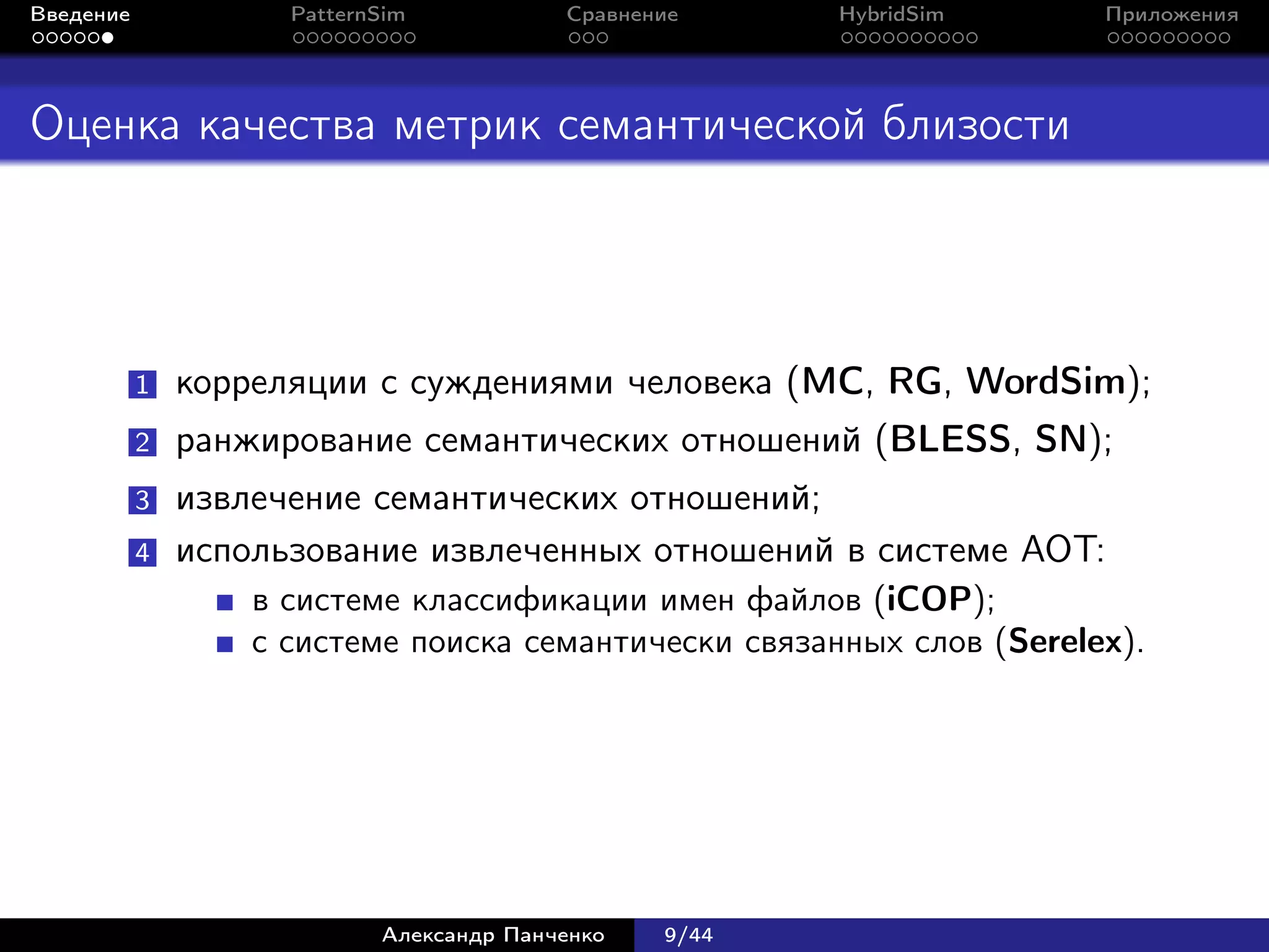 Введение             PatternSim           Сравнение     HybridSim      Приложения




Оценка качества метрик семантической близости




           1   корреляции с суждениями человека (MC, RG, WordSim);
           2   ранжирование семантических отношений (BLESS, SN);
           3   извлечение семантических отношений;
           4   использование извлеченных отношений в системе АОТ:
                   в системе классификации имен файлов (iCOP);
                   с системе поиска семантически связанных слов (Serelex).




                            Александр Панченко   9/44
 