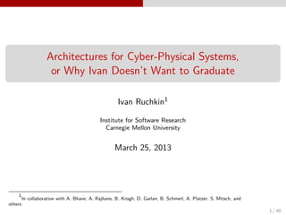 Architectures for Cyber-Physical Systems,
                     or Why Ivan Doesn’t Want to Graduate

                                                      Ivan Ruchkin1

                                             Institute for Software Research
                                               Carnegie Mellon University


                                                    March 25, 2013




    1
         In collaboration with A. Bhave, A. Rajhans, B. Krogh, D. Garlan, B. Schmerl, A. Platzer, S. Mitsch, and
others
                                                                                                                   1 / 40
 