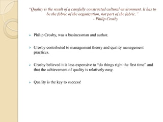 “Quality is the result of a carefully constructed cultural environment. It has to
           be the fabric of the organization, not part of the fabric.”
                                         - Philip Crosby


   Philip Crosby, was a businessman and author.


   Crosby contributed to management theory and quality management
    practices.


   Crosby believed it is less expensive to “do things right the first time” and
    that the achievement of quality is relatively easy.


   Quality is the key to success!
 