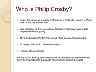 Who is Philip Crosby?
   Began his career as a quality professional in 1952 after serving in World
    War 11 and the Korean War.

   Vice president for the international Telephone Telegraph, world-wide
    responsibilities for quality.

   1979, he founded Winter Park-based Philip Crosby Associates Inc.,

   13 books, all of which were best sellers.

   “Creator of zero defects”

His innovative thinking and creative outlook on quality management have
been the inspiration for thousands of companies around the world.
 