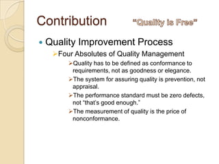Contribution
   Quality Improvement Process
     Four Absolutes of Quality Management
         Quality has to be defined as conformance to
          requirements, not as goodness or elegance.
         The system for assuring quality is prevention, not
          appraisal.
         The performance standard must be zero defects,
          not “that‟s good enough.”
         The measurement of quality is the price of
          nonconformance.
 