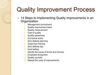 Quality Improvement Process
   14 Steps to Implementing Quality Improvements in an
    Organization
      1.    Management commitment
      2.    Quality improvement team
      3.    Quality measurement
      4.    Cost of quality
      5.    Quality awareness
      6.    Corrective action
      7.    Zero defects planning
      8.    Supervisor training
      9.    Zero defects day
      10.   Goal setting
      11.   Identify the cause of errors and remove
      12.   Employee recognition
      13.   Quality councils
      14.   Repeat the cycle of improvements
 