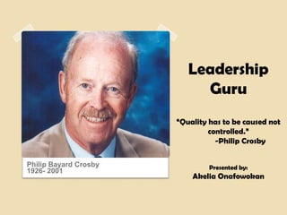 Leadership
                            Guru
                       “Quality has to be caused not
                                controlled.”
                                  -Philip Crosby

Philip Bayard Crosby            Presented by:
1926- 2001
                           Akelia Onafowokan
 