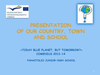 PRESENTATION
OF OUR COUNTRY, TOWN
     AND SCHOOL

 «TODAY BLUE PLANET, BUT TOMORROW?»
          COMENIUS 2012-14

    PANAITOLIO JUNIOR HIGH SCHOOL



                                      1
 