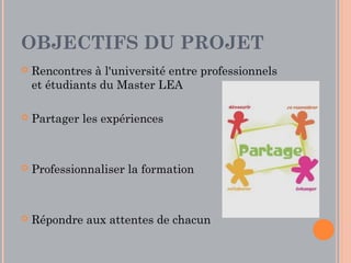 OBJECTIFS DU PROJET
   Rencontres à l'université entre professionnels
    et étudiants du Master LEA

   Partager les expériences



   Professionnaliser la formation



   Répondre aux attentes de chacun
 