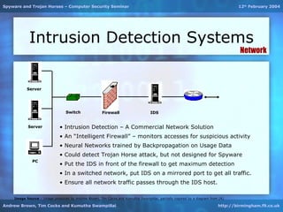 Spyware and Trojan Horses – Computer Security Seminar                                                                             12th February 2004




            Intrusion Detection Systems
                                                                                                                                   Network



           Server




                                 Switch               Firewall                    IDS


           Server             • Intrusion Detection – A Commercial Network Solution
                              • An “Intelligent Firewall” – monitors accesses for suspicious activity
                              • Neural Networks trained by Backpropagation on Usage Data
                              • Could detect Trojan Horse attack, but not designed for Spyware
              PC
                              • Put the IDS in front of the firewall to get maximum detection
                              • In a switched network, put IDS on a mirrored port to get all traffic.
                              • Ensure all network traffic passes through the IDS host.

    Image Source – Image produced by Andrew Brown, Tim Cocks and Kumutha Swampillai; partially inspired by a diagram from [4].

Andrew Brown, Tim Cocks and Kumutha Swampillai                                                                            http://birmingham.f9.co.uk
 