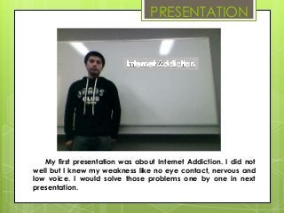 PRESENTATION




   My first presentation was about Internet Addiction. I did not
well but I knew my weakness like no eye contact, nervous and
low voice. I would solve those problems one by one in next
presentation.
 