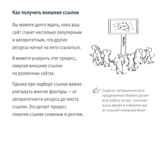 Как получить внешние ссылки
Вы можете долго ждать, пока ваш
сайт станет настолько популярным
и авторитетным, что другие
ресурсы начнут на него ссылаться.
А можете ускорить этот процесс,
покупая внешние ссылки
на различных сайтах.
Однако при подборе ссылок важно
учитывать многие факторы — от
авторитетности ресурса до текста
ссылки. Это делает процесс
покупки ссылок сложным и долгим.
Сервсис автоматического
продвижения Rookee делает
всю работу за вас, экономя
ваше время и избавляя вас
от лишней головной боли!
 