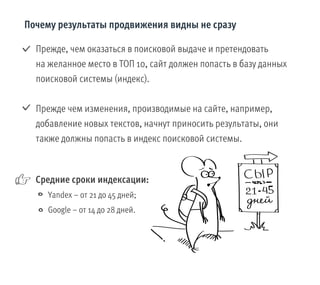 Прежде, чем оказаться в поисковой выдаче и претендовать
на желанное место в ТОП 10, сайт должен попасть в базу данных
поисковой системы (индекс).
Прежде чем изменения, производимые на сайте, например,
добавление новых текстов, начнут приносить результаты, они
также должны попасть в индекс поисковой системы.
Почему результаты продвижения видны не сразу
Средние сроки индексации:
Yandex – от 21 до 45 дней;
Google – от 14 до 28 дней.
 