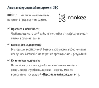 ROOKEE — это система автоматизи-
рованного продвижения сайтов.
Простота и понятность
Чтобы продвигать свой сайт, не нужно быть профессионалом —
система работает за вас.
Выгодное предложение
Благодаря самой крупной базе ссылок, система обеспечивает
наилучшее соотношение затрат на продвижение и результата.
Клиентская поддержка
На ваши вопросы семь дней в неделю готовы ответить
специалисты службы поддержки. Также вы можете
воспользоваться услугой «Персональный консультант».
Автоматизированный инструмент SEO
 