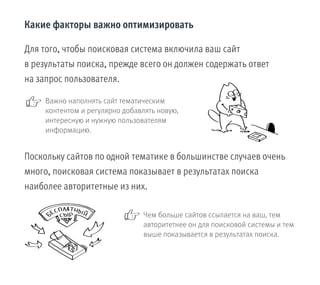 Важно наполнять сайт тематическим
контентом и регулярно добавлять новую,
интересную и нужную пользователям
информацию.
Какие факторы важно оптимизировать
Чем больше сайтов ссылается на ваш, тем
авторитетнее он для поисковой системы и тем
выше показывается в результатах поиска.
Для того, чтобы поисковая система включила ваш сайт
в результаты поиска, прежде всего он должен содержать ответ
на запрос пользователя.
Поскольку сайтов по одной тематике в большинстве случаев очень
много, поисковая система показывает в результатах поиска
наиболее авторитетные из них.
 