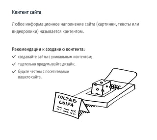 Контент сайта
Любое информационное наполнение сайта (картинки, тексты или
видеоролики) называется контентом.
Рекомендации к созданию контента:
создавайте сайты с уникальным контентом;
тщательно продумывайте дизайн;
будьте честны с посетителями
вашего сайта.
 