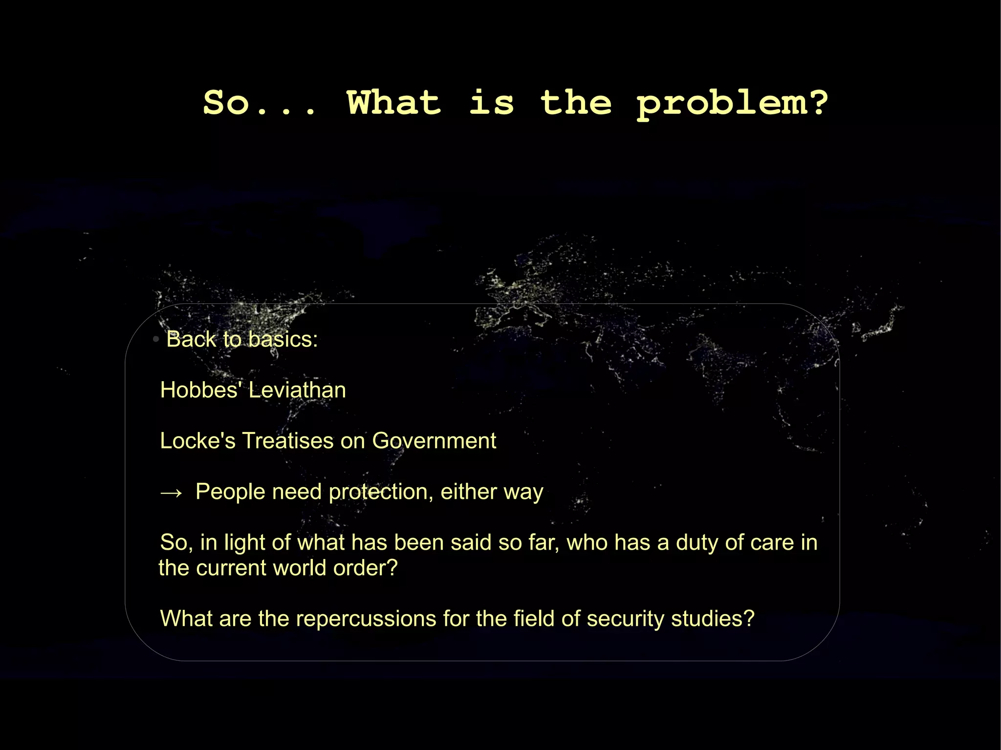 So... What is the problem?




●   Back to basics:

Hobbes' Leviathan

Locke's Treatises on Government

→ People need protection, either way

So, in light of what has been said so far, who has a duty of care in
the current world order?

What are the repercussions for the field of security studies?
 