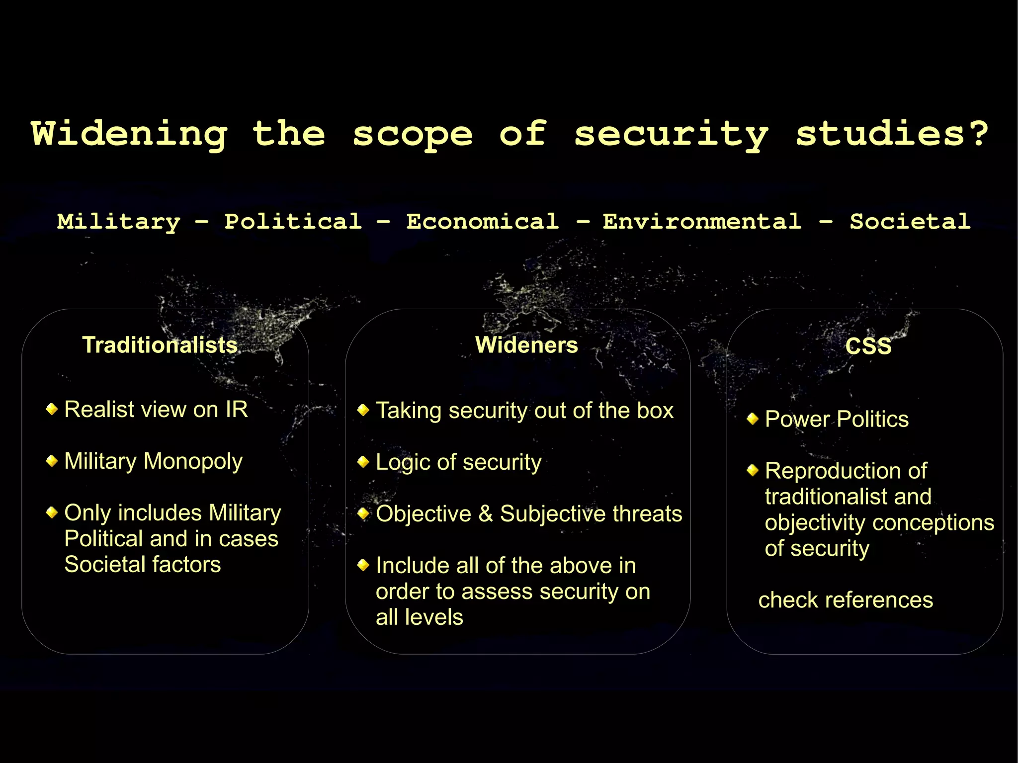 Widening the scope of security studies?

 Military - Political - Economical - Environmental - Societal



  Traditionalists                   Wideners                       CSS

 Realist view on IR       Taking security out of the box   Power Politics
 Military Monopoly        Logic of security                Reproduction of
                                                           traditionalist and
 Only includes Military   Objective & Subjective threats   objectivity conceptions
 Political and in cases                                    of security
 Societal factors         Include all of the above in
                          order to assess security on      check references
                          all levels
 