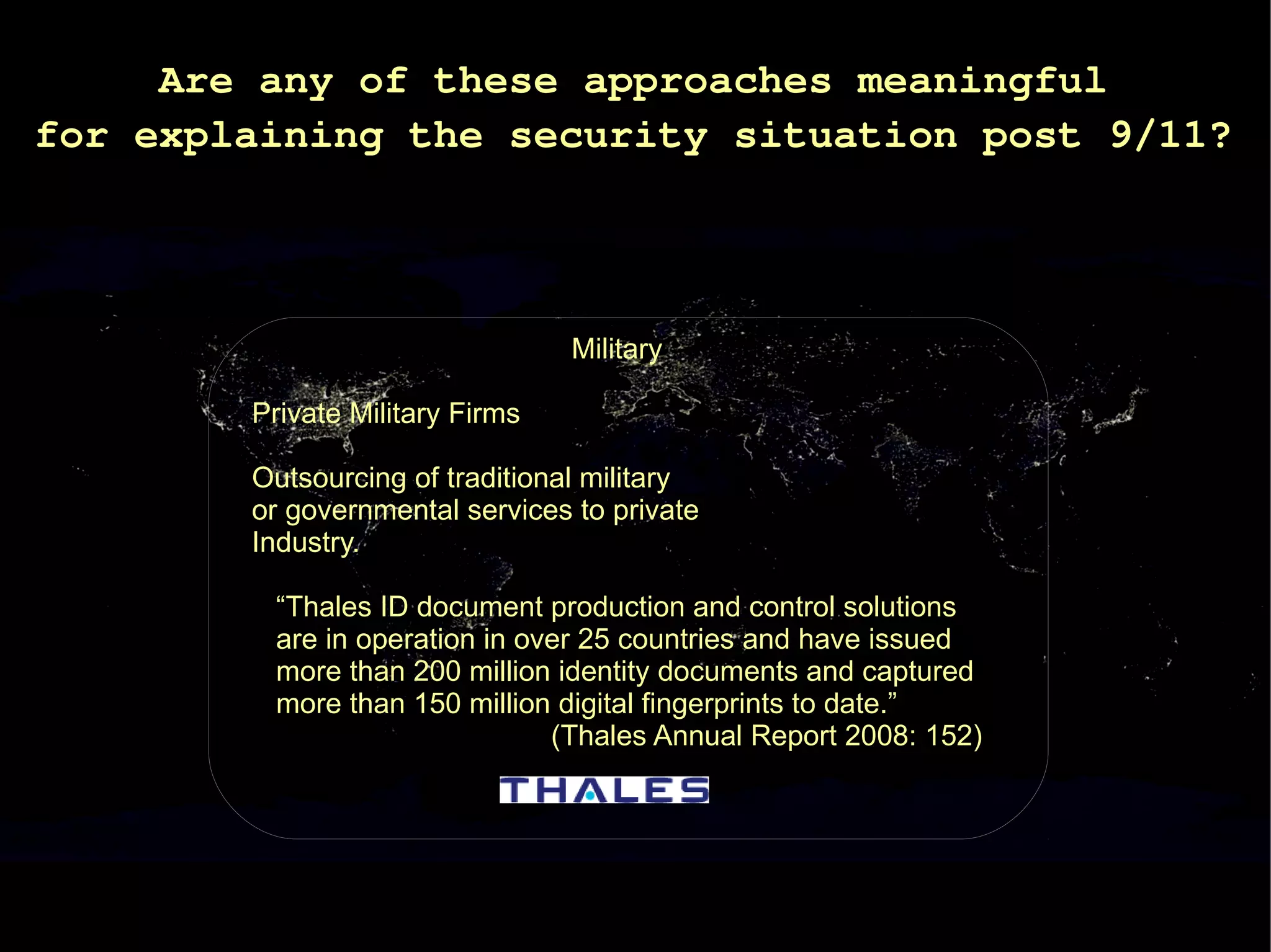Are any of these approaches meaningful
for explaining the security situation post 9/11?




                                 Military

        Private Military Firms

        Outsourcing of traditional military
        or governmental services to private
        Industry.

         “Thales ID document production and control solutions
         are in operation in over 25 countries and have issued
         more than 200 million identity documents and captured
         more than 150 million digital fingerprints to date.”
                               (Thales Annual Report 2008: 152)
 