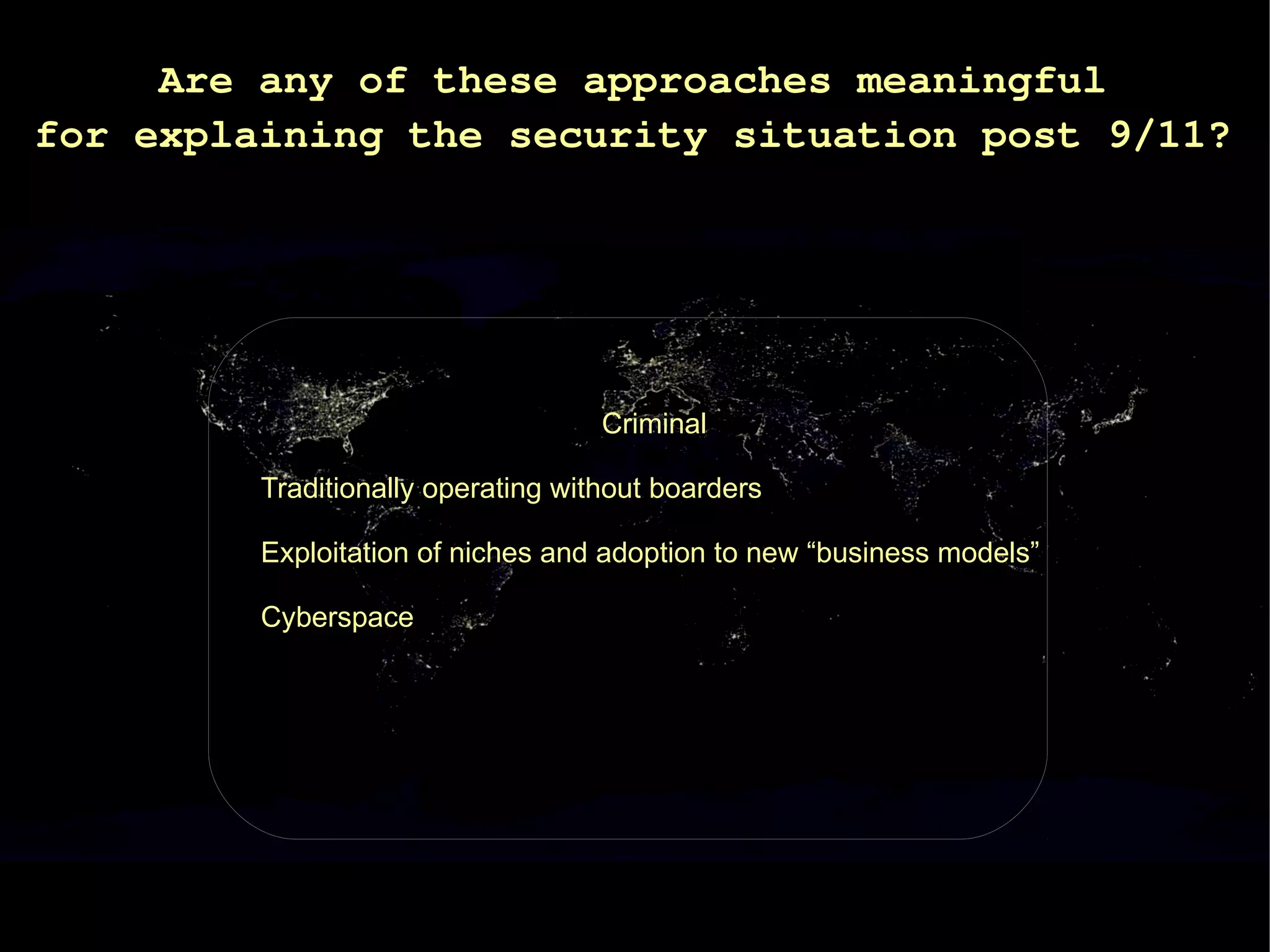 Are any of these approaches meaningful
for explaining the security situation post 9/11?




                                    Criminal

         Traditionally operating without boarders

         Exploitation of niches and adoption to new “business models”

         Cyberspace
 