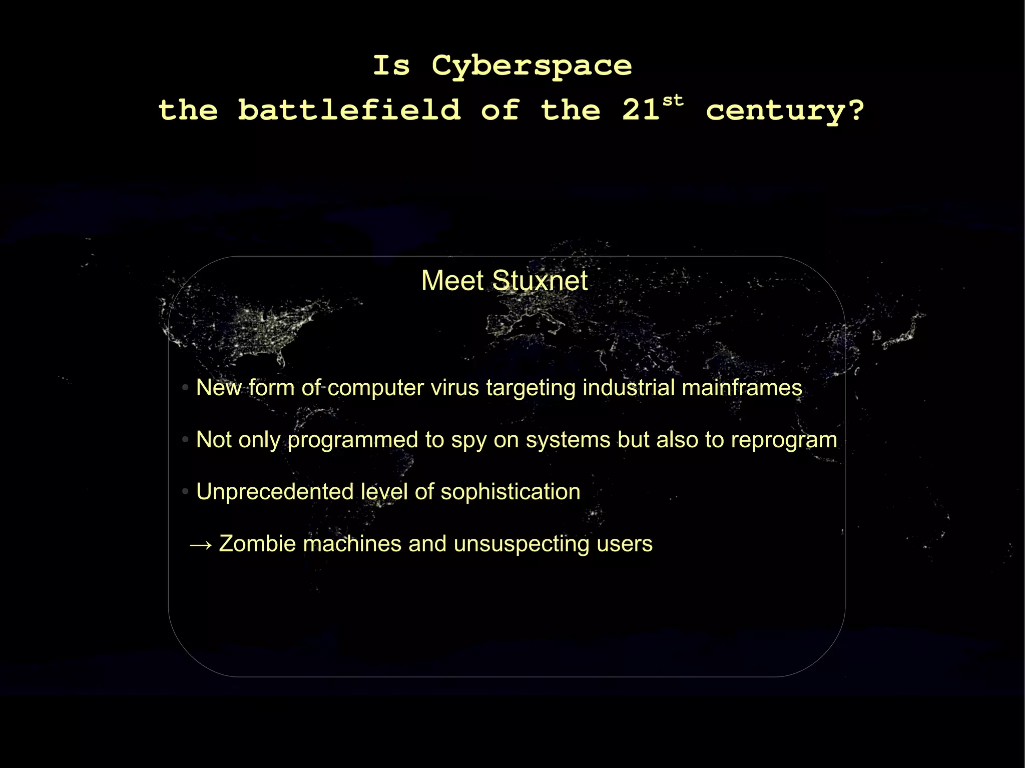 Is Cyberspace
the battlefield of the 21st century?




                          Meet Stuxnet


 ●   New form of computer virus targeting industrial mainframes

 ●   Not only programmed to spy on systems but also to reprogram

 ●   Unprecedented level of sophistication

 → Zombie machines and unsuspecting users
 
