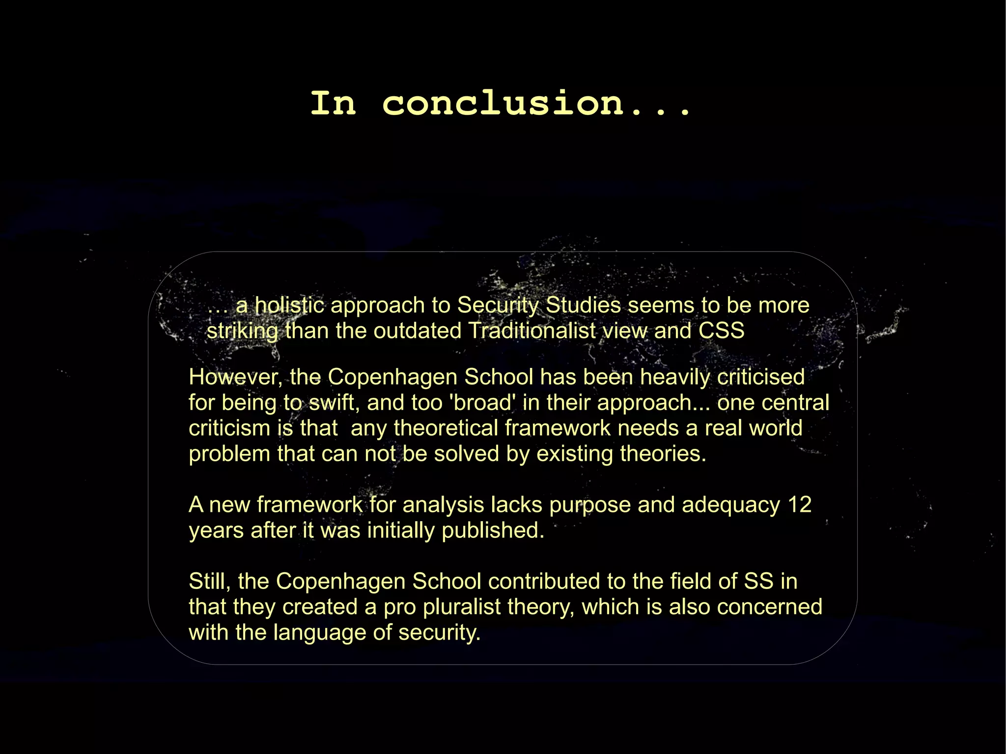 In conclusion...



 … a holistic approach to Security Studies seems to be more
 striking than the outdated Traditionalist view and CSS

However, the Copenhagen School has been heavily criticised
for being to swift, and too 'broad' in their approach... one central
criticism is that any theoretical framework needs a real world
problem that can not be solved by existing theories.

A new framework for analysis lacks purpose and adequacy 12
years after it was initially published.

Still, the Copenhagen School contributed to the field of SS in
that they created a pro pluralist theory, which is also concerned
with the language of security.
 