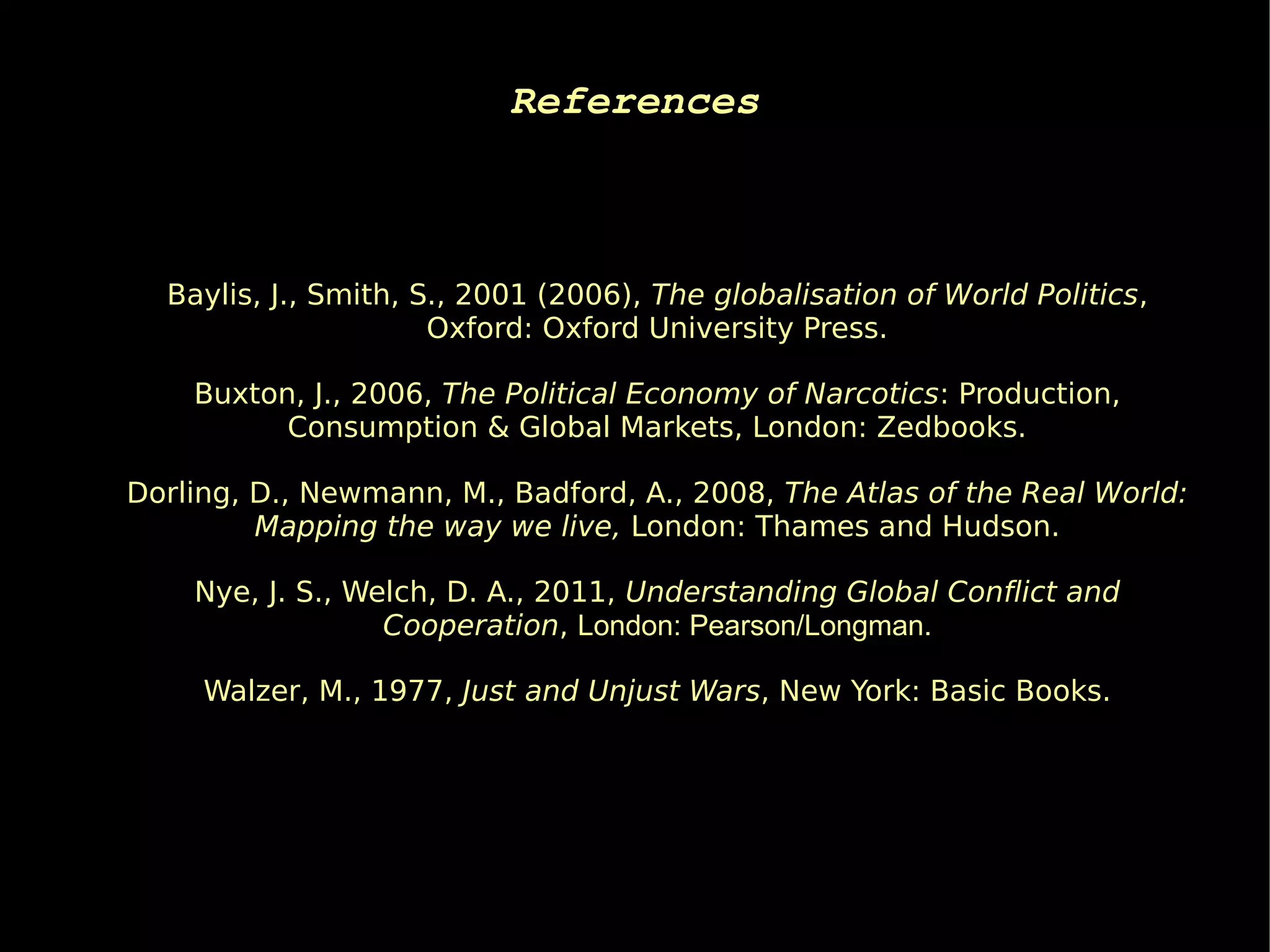 References



  Baylis, J., Smith, S., 2001 (2006), The globalisation of World Politics,
                      Oxford: Oxford University Press.

    Buxton, J., 2006, The Political Economy of Narcotics: Production,
          Consumption & Global Markets, London: Zedbooks.

Dorling, D., Newmann, M., Badford, A., 2008, The Atlas of the Real World:
         Mapping the way we live, London: Thames and Hudson.

    Nye, J. S., Welch, D. A., 2011, Understanding Global Conflict and
                  Cooperation, London: Pearson/Longman.

     Walzer, M., 1977, Just and Unjust Wars, New York: Basic Books.
 