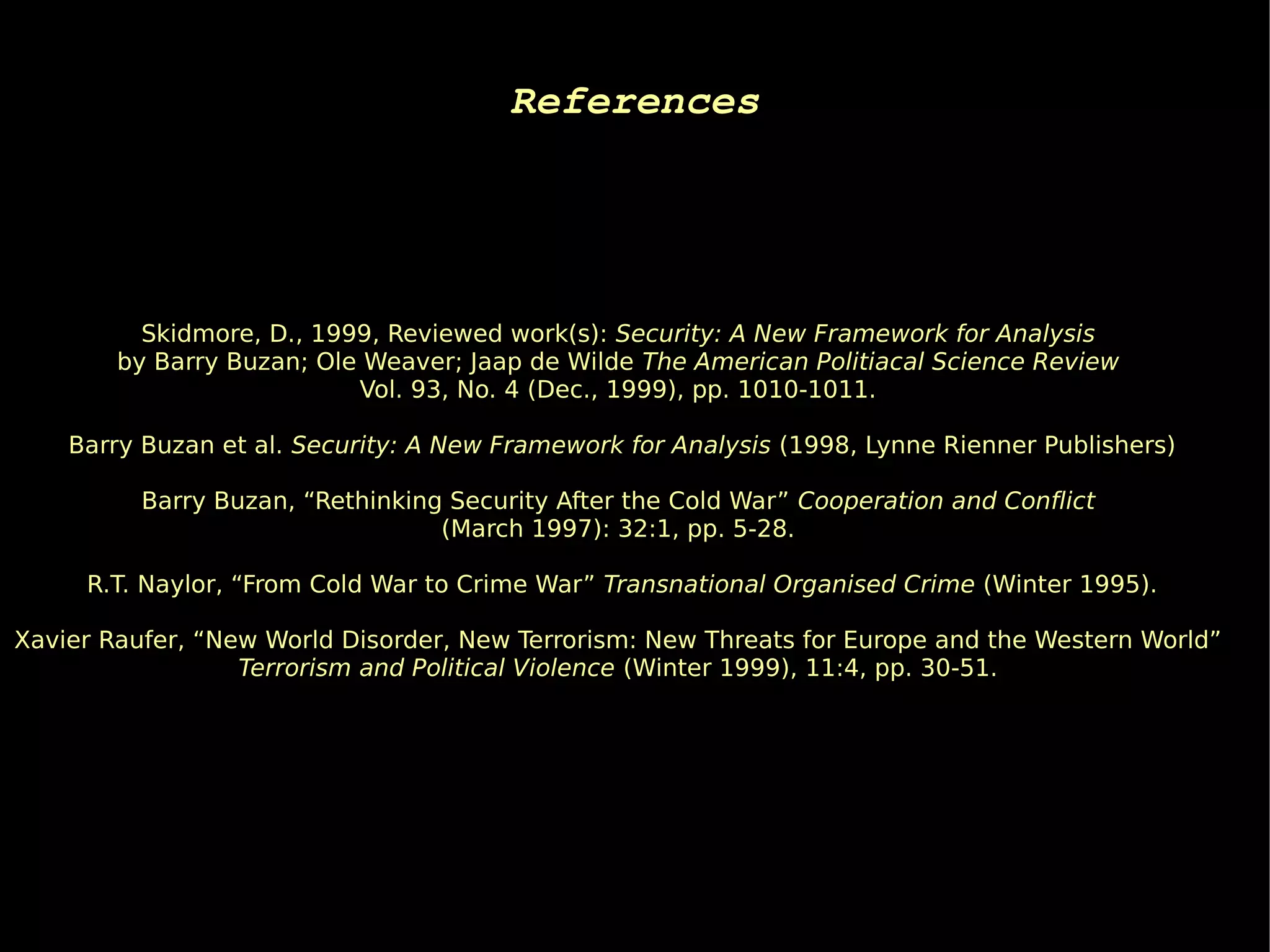 References




          Skidmore, D., 1999, Reviewed work(s): Security: A New Framework for Analysis
        by Barry Buzan; Ole Weaver; Jaap de Wilde The American Politiacal Science Review
                           Vol. 93, No. 4 (Dec., 1999), pp. 1010-1011.

    Barry Buzan et al. Security: A New Framework for Analysis (1998, Lynne Rienner Publishers)

          Barry Buzan, “Rethinking Security After the Cold War” Cooperation and Conflict
                                  (March 1997): 32:1, pp. 5-28.

     R.T. Naylor, “From Cold War to Crime War” Transnational Organised Crime (Winter 1995).

Xavier Raufer, “New World Disorder, New Terrorism: New Threats for Europe and the Western World”
                  Terrorism and Political Violence (Winter 1999), 11:4, pp. 30-51.
 